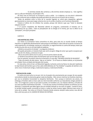 9
9
- Tu terminas donde ella comienza y ella termina donde empiezas tu. Esto significa
que tu y ella son ilimitados, sin principio ni fin.
Sin decir mas mi Instructor se incorporó y echo a andar. Lo vi alejarse y no me atreví a detenerlo
porque conforme más se alejaba más podía percibirlo tal como era en el centro de mi mismo...
Antes de perderse entre la brisa de la cascada Sagrada se volvió para despedirse, agitando
graciosamente su mano para luego volverse otra vez río arriba y fundirse con el luminoso Manantial.
Todavía el último de mis anhelos fue saciado, porque del silencio supe que "todo lo deseado
adquiere forma".
Y el susurro trepidante del Manantial adivinó mi pregunta, contestando al instante con la
exuberancia de sus ruidos. -Todo es precipitación de la energía en la forma, por eso lo difícil no es
"precipitar", sino QUE precipitar.
CANTO IV
UNO DENTRO DEL OTRO
Los meses se acumularon hasta convertirse en años, pero este era un mundo donde el tiempo
mecánico no significaba absolutamente nada porque la eternidad lo cubre todo de acuerdo a la fuerza de
cada experiencia, sin embargo, quizás por costumbre, yo seguía llevando la cuenta del tiempo, hasta que
un día escuche otra vez la voz que habla sin palabras.
-¿Dónde se encuentra mi amada? - Le pregunte al silencio -
Me quede pensando un instante hasta que sentí una gran ráfaga de amor que quería escaparse por
cada una de mis células, y entonces lo supe:
- Ella se encuentra dentro de mí como yo me encuentro dentro de ella.
-¿Y donde se encuentran todos mis hermanos que son los hijos de la vida?
Casi sin quererlo, recordé la visita de mi Hermano y lo que dijo: "MUNDOS DENTRO DE MUNDOS".
- Todo vive dentro de ella misma - dije en mi interior -. En el futuro es Madre-Galaxia, en el presente
es la Madre Tierra, la Madre del Salvador del mundo.
En esta selva, entre el mar y el Manantial Sagrado, luchando contra las fieras me descubrí repitiendo
la vieja historia del hombre que se hizo sabio defendiéndose de "las tinieblas" ocupadas de lastimar a los
seres vivos: A todo buen amigo, a toda buena esposa, a toda buena familia ...
FORTALEZA DEL ALMA
El motivo de esta lucha no era por vivir en el pasado sino precisamente por escapar de ese pasado
somnoliento donde los demonios ganan todas las batallas. Ellos vencen mientras los hombres duermen,
por eso la verdadera Humanidad no despierta fácilmente. Pero aunque el demonio sea astuto, sin
embargo, el hombre sabio se hace cada vez más invencible conforme sus imprudentes amigos pierden la
vida. Es la magia de su amor la que todo lo puede y le transfiere a EL, los mejores talentos y virtudes de
sus seres queridos haciéndole invencible ... Y una de esas noches el hombre prudente se enfrenta con ese
demonio y comprende que debe lograr que esa entidad malvada se vea ante un espejo. Cuando lo hace,
la terrible entidad queda convertida en polvo y todas las almas buenas logran liberarse para entrar al
reino de la verdad. Ese reino es El Eterno Presente donde estamos siempre todos juntos, mas allá del
bien y del mal, justo en EL CAMINO DE ROSAS SIN ESPINAS.
CANTO V
 
