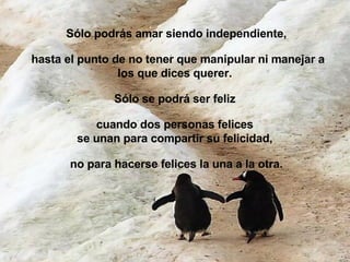 Sólo podrás amar siendo independiente, hasta el punto de no tener que manipular ni manejar a los que dices querer.  Sólo se podrá ser feliz  cuando dos personas felices  se unan para compartir su felicidad,  no para hacerse felices la una a la otra. 