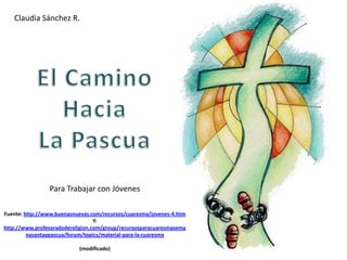 Claudia Sánchez R. El Camino Hacia  La Pascua Para Trabajar con Jóvenes Fuente: http://www.buenasnuevas.com/recursos/cuaresma/jovenes-4.htm Y:  http://www.profesoradodereligion.com/group/recursosparacuaresmasemanasantaypascua/forum/topics/material-para-la-cuaresma (modificado) 