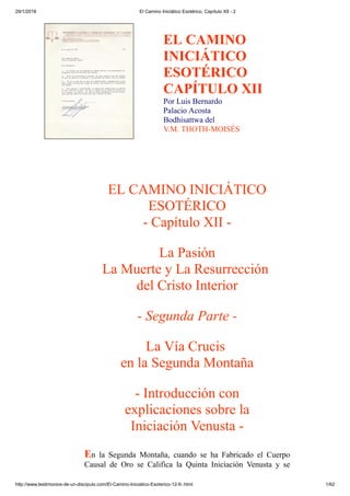 29/1/2018 El Camino Iniciático Esotérico, Capítulo XII - 2
http://www.testimonios-de-un-discipulo.com/El-Camino-Iniciatico-Esoterico-12-II-.html 1/62
EL CAMINO
INICIÁTICO
ESOTÉRICO
CAPÍTULO XII
Por Luis Bernardo
Palacio Acosta
Bodhisattwa del
V.M. THOTH-MOISÉS
EL CAMINO INICIÁTICO
ESOTÉRICO
- Capítulo XII -
La Pasión
La Muerte y La Resurrección
del Cristo Interior
- Segunda Parte -
La Vía Crucis
en la Segunda Montaña
- Introducción con
explicaciones sobre la
Iniciación Venusta -
En la Segunda Montaña, cuando se ha Fabricado el Cuerpo
Causal de Oro se Califica la Quinta Iniciación Venusta y se
 