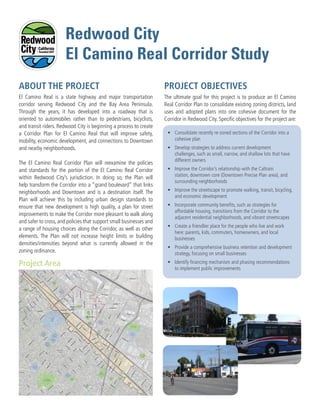 El Camino Real is a state highway and major transportation
corridor serving Redwood City and the Bay Area Peninsula.
Through the years, it has developed into a roadway that is
oriented to automobiles rather than to pedestrians, bicyclists,
and transit riders. Redwood City is beginning a process to create
a Corridor Plan for El Camino Real that will improve safety,
mobility, economic development, and connections to Downtown
and nearby neighborhoods.
The El Camino Real Corridor Plan will reexamine the policies
and standards for the portion of the El Camino Real Corridor
within Redwood City’s jurisdiction. In doing so, the Plan will
help transform the Corridor into a “grand boulevard” that links
neighborhoods and Downtown and is a destination itself. The
Plan will achieve this by including urban design standards to
ensure that new development is high quality, a plan for street
improvements to make the Corridor more pleasant to walk along
and safer to cross, and policies that support small businesses and
a range of housing choices along the Corridor, as well as other
elements. The Plan will not increase height limits or building
densities/intensities beyond what is currently allowed in the
zoning ordinance.
ABOUT THE PROJECT
The ultimate goal for this project is to produce an El Camino
Real Corridor Plan to consolidate existing zoning districts, land
uses and adopted plans into one cohesive document for the
Corridor in Redwood City. Specific objectives for the project are:
Project Area
PROJECT OBJECTIVES
•	 Consolidate recently re-zoned sections of the Corridor into a
cohesive plan
•	 Develop strategies to address current development
challenges, such as small, narrow, and shallow lots that have
different owners
•	 Improve the Corridor’s relationship with the Caltrain
station, downtown core (Downtown Precise Plan area), and
surrounding neighborhoods
•	 Improve the streetscape to promote walking, transit, bicycling,
and economic development
•	 Incorporate community benefits, such as strategies for
affordable housing, transitions from the Corridor to the
adjacent residential neighborhoods, and vibrant streetscapes
•	 Create a friendlier place for the people who live and work
here: parents, kids, commuters, homeowners, and local
businesses
•	 Provide a comprehensive business retention and development
strategy, focusing on small businesses
•	 Identify financing mechanism and phasing recommendations
to implement public improvements
!(
^_
Redwood
City
North Fair Oaks
(Unincorporated)
San Carlos
Redwood
City
Station
City Hall
Hudson
St
Brew
ste
r Ave
Veterans Blvd
Hopkin
s Ave
Roosevelt
Ave
Marshall St
MainSt
ChestnutSt
WinslowSt
MiddlefieldRd
Broadway St
ra
ncis
W
ay
Valo
taRd
Sta
fford
St
Jefferson Ave
Edgew
ood Rd
Elm
St
Broadway
LaurelSt
Pine St
IndustrialW
ay
DuaneSt
JeffersonAve
Broadway St
W
hip
ple
Ave
Broadway St
Spring St
}}82
}}84
}}84
}}82
£¤101
W
hip
ple
Ave
Katherin
e
Ave
Jam
es Ave
Harrison
Ave
Roosevelt
Ave
Oak Ave
Redw
ood
Ave
Popla
r Ave
CenterSt
Hudson
St
Fulton
St
Clinto
n
St
Adam
sSt
WillowSt
CharterSt
Nottingham
Ave
Dum
bartonAve
Cypress St
Shasta St
HemlockAve
HazelAve
Shasta St
Cedar St
Beech
St
DouglasAve
Middlefield
Rd
Buckeye
St
Buckeye
St
ChesnutSt
Beech
St
MainSt
MapleSt
MapleSt
Fra
nklin
St
Jefferson
Ave
Lin
coln
Ave
Vera
Ave
M
adison
Ave
Jackson
Ave
W
ilson
Ave
Harrison
Ave
Cle
vela
nd
St
Jam
esAve
Jam
esAve
Brewste
r Ave
Hopkin
s Ave
Brewste
r Ave
WalnutSt
WalnutSt
Winklebleck St
W
arre
n
St
Allerto
n
St
B St
A
St
FingerAve
Arlington Rd
Clar em
ontA
ve
C
St
D
St
E St
Arg
uello
St
Lenolt
St
Vete
ra
nsBlvd
EatonAve
Arc
h
St
Birch
St
Clinto
n
St
Elm
w
ood
St
Fulton
St
M
yrtle
St
NevadaSt
JeffersonAve
Brew
ste
r Ave
Oak Ave
Redwood
Ave
Iris
St
Iris
St
Johnson
St
PineSt
FaySt
Davis
St
Gra
nd
St
M
adisonAve
Hudson
St
St Francis St
Vera
Ave
Upton
St
Jam
es Ave
JamesAve
RubySt
PriceAve
Convention Way
Maple
St
Blomquist St
HurlingameAve
San Mateo Ave
BerkshireAve
W
illiam
Ave
Bay Rd
North Star
Academy
Red Morton
Community Park
Hoover Park
Union
Cemetery
Hawes
Park
City
Center
Plaza
Stafford
Park
Mezes
Park
Wellesley
Park
Palm
Park
Courthouse
Square
Roselli
Mini Park
Fleishman
Park
Linden
Park
Jardin de
Ninos Park
Fair Oaks
Community
Center
Mount
Carmel
Elementary
School
Main
Street
Park
Little River
Park
Sequoia
High
School
Mckinley
Institute of
Technology
Hoover
Elementary
School
John Gill
Elementary
School
Hawes
Elementary
School
Peninsula
Christian
School
Redeemer
Lutheran
Elementary
School
Orion
Alternative
Elementary
School
Summit
Preparatory
Charter
High School
Source: Esri, DigitalGlobe, GeoEye, i-cubed, USDA, USGS, AEX, Getmapping, Aerogrid, IGN, IGP, swisstopo, and the GIS User
Community
0 1,500 3,000750
Feet
!( Caltrain Station
Caltrain
US Highway
State Highway
Ramps
Railroads
Study Area Parcels
Parks/Open Space/Public Facilities
Schools/Educational Facilities
El Camino Real Corridor
Planning Boundary
Downtown Precise Plan Boundary
Redwood City Limits
Figure 1-2
EL CAMINO REAL CORRIDOR PLAN
Study Area
Data Source: City of Redwood City GIS, 2016; San Mateo County
Geographic Information Systems, 2016; ESRI, 2016; Dyett & Bhatia, 2016
Redwood City
El Camino Real Corridor Study
 