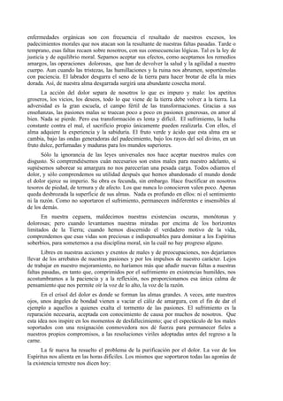 enfermedades orgánicas son con frecuencia el resultado de nuestros excesos, los
padecimientos morales que nos atacan son la resultante de nuestras faltas pasadas. Tarde o
temprano, esas faltas recaen sobre nosotros, con sus consecuencias lógicas. Tal es la ley de
justicia y de equilibrio moral. Sepamos aceptar sus efectos, como aceptamos los remedios
amargos, las operaciones dolorosas, que han de devolver la salud y la agilidad a nuestro
cuerpo. Aun cuando las tristezas, las humillaciones y la ruina nos abrumen, soportémolas
con paciencia. El labrador desgarra el seno de la tierra para hacer brotar de ella la mies
dorada. Así, de nuestra alma desgarrada surgirá una abundante cosecha moral.
La acción del dolor separa de nosotros lo que es impuro y malo: los apetitos
groseros, los vicios, los deseos, todo lo que viene de la tierra debe volver a la tierra. La
adversidad es la gran escuela, el campo fértil de las transformaciones. Gracias a sus
enseñanzas, las pasiones malas se truecan poco a poco en pasiones generosas, en amor al
bien. Nada se pierde. Pero esa transformación es lenta y difícil. El sufrimiento, la lucha
constante contra el mal, el sacrificio propio únicamente pueden realizarla. Con ellos, el
alma adquiere la experiencia y la sabiduría. El fruto verde y ácido que esta alma era se
cambia, bajo las ondas generadoras del padecimiento, bajo los rayos del sol divino, en un
fruto dulce, perfumadas y maduras para los mundos superiores.
Sólo la ignorancia de las leyes universales nos hace aceptar nuestros males con
disgusto. Si comprendiésemos cuán necesarios son estos males para nuestro adelanto, si
supiésemos saborear su amargura no nos parecerían una pesada carga. Todos odiamos el
dolor, y sólo comprendemos su utilidad después que hemos abandonado el mundo donde
el dolor ejerce su imperio. Su obra es fecunda, sin embargo. Hace fructificar en nosotros
tesoros de piedad, de ternura y de afecto. Los que nunca lo conocieron valen poco. Apenas
queda desbrozada la superficie de sus almas. Nada es profundo en ellos: ni el sentimiento
ni la razón. Como no soportaron el sufrimiento, permanecen indiferentes e insensibles al
de los demás.
En nuestra ceguera, maldecimos nuestras existencias oscuras, monótonas y
dolorosas; pero cuando levantamos nuestras miradas por encima de los horizontes
limitados de la Tierra; cuando hemos discernido el verdadero motivo de la vida,
comprendemos que esas vidas son preciosas e indispensables para dominar a los Espíritus
soberbios, para someternos a esa disciplina moral, sin la cuál no hay progreso alguno.
Libres en nuestras acciones y exentos de males y de preocupaciones, nos dejaríamos
llevar de los arrebatos de nuestras pasiones y por los impulsos de nuestro carácter. Lejos
de trabajar en nuestro mejoramiento, no haríamos más que añadir nuevas faltas a nuestras
faltas pasadas, en tanto que, comprimidos por el sufrimiento en existencias humildes, nos
acostumbramos a la paciencia y a la reflexión, nos proporcionamos esa única calma de
pensamiento que nos permite oír la voz de lo alto, la voz de la razón.
En el crisol del dolor es donde se forman las almas grandes. A veces, ante nuestros
ojos, unos ángeles de bondad vienen a vaciar el cáliz de amargura, con el fin de dar el
ejemplo a aquellos a quienes exalta el tormento de las pasiones. El sufrimiento es la
reparación necesaria, aceptada con conocimiento de causa por muchos de nosotros. Que
esta idea nos inspire en los momentos de desfallecimiento; que el espectáculo de los males
soportados con una resignación conmovedora nos dé fuerza para permanecer fieles a
nuestros propios compromisos, a las resoluciones viriles adoptadas antes del regreso a la
carne.
La fe nueva ha resuelto el problema de la purificación por el dolor. La voz de los
Espíritus nos alienta en las horas difíciles. Los mismos que soportaron todas las agonías de
la existencia terrestre nos dicen hoy:
 