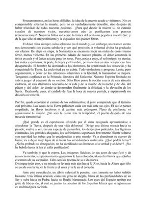 Frecuentemente, en las horas difíciles, la idea de la muerte acude a visitarnos. Nos es
comprensible solicitar la muerte, pero no es verdaderamente deseable, sino después de
haber triunfado de todas nuestras pasiones. ¿Para qué desear la muerte si, no estando
curados de nuestros vicios, necesitaríamos aún de purificarnos con penosas
reencarnaciones? Nuestras faltas son como la túnica del centauro pegada a nuestro Ser, y
de la que sólo el arrepentimiento y la expiación nos pueden librar.
El dolor reina siempre como soberano en el mundo y, sin embargo, un examen atento
nos demostraría con cuánta sabiduría y con qué previsión la voluntad divina ha graduado
sus efectos. De etapa en etapa, la Naturaleza se encamina hacia un orden de cosas menos
feroz, menos violento. En las primeras edades de nuestro planeta, el dolor constituía la
única escuela y el único acicate para los seres. Pero, poco a poco, el sufrimiento se atenúa:
los males espantosos, la peste, la lepra y el hambre, permanentes en otro tiempo, casi han
desaparecido. El hombre ha dominado a los elementos, ha aproximado las distancias y ha
conquistado la Tierra. La esclavitud ya no existe. Todo evoluciona y progresa. Lenta, pero
seguramente, a pesar de los retrocesos inherentes a la libertad, la humanidad se mejora.
Tengamos confianza en la Potencia directora del Universo. Nuestro Espíritu limitado no
sabría juzgar el conjunto de su medios. Sólo Dios posee la noción exacta de esta ritmada
cadencia, de esta alternativa necesaria de la vida y de la muerte, de la noche y del día, del
placer y del dolor, de donde se desprenden finalmente la felicidad y la elevación de los
Seres. Dejémosle, pues, el cuidado de fijar la hora de nuestra partida, y esperémosla sin
desearla ni temerla.
Por fin, queda recorrido el camino de los sufrimientos; el justo comprende que el término
está próximo. Las cosas de la Tierra palidecen cada vez más ante sus ojos. El sol le parece
empañado, las flores incoloras y el camino más pedregoso. Pleno de confianza, ve
aproximarse la muerte. ¿No será la calma tras la tempestad, el puerto después de una
travesía tormentosa?
¡Qué grande es el espectáculo ofrecido por el alma resignada apresurándose a
abandonar la Tierra, después de una vida dolorosa! Dirige una última mirada hacia su
pasado; vuelve a ver, en una especie de penumbra, los desprecios padecidos, las lágrimas
contenidas, los gemidos ahogados, los sufrimientos soportados brevemente. Siente soltarse
con suavidad las trabas que le encadenaban a este mundo. Va a abandonar su cuerpo de
barro, va a dejar muy lejos de si todas las servidumbres materiales. ¿Qué podría temer?
¿No ha probado su abnegación, no ha sacrificado sus intereses a la verdad y al deber? ¿No
ha bebido hasta la hez el cáliz purificador?
Ve también lo que le espera. Las imágenes fluidicas de sus actos de sacrificio y de
renunciamiento, sus pensamientos generosos le han colocado jalones brillantes que señalan
el camino de su ascensión. Tales son los tesoros de su vida nueva.
Distingue todo esto, y su mirada se levanta más aún hacia lo Alto, hacia la Altura que sólo
se escala con la luz en la frente y el amor y la fe en el corazón.
Ante este espectáculo, un júbilo celestial le penetra; casi lamenta no haber sufrido
bastante. Una última oración, como un grito de alegría, brota de las profundidades de su
Ser y sube hacia su Padre, hacia su Dueño bienamado. Los ecos del Espacio repiten ese
grito de liberación, al cual se juntan los acentos de los Espíritus felices que se aglomeran
en multitud para recibirle.
 