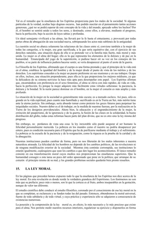 Tal es el remedio que la enseñanza de los Espíritus proporciona para los males de la sociedad. Si algunas
partículas de la verdad, ocultas bajo dogmas oscuros, han podido suscitar en el pensamiento tantas accíones
generosas, ¿qué no se podrá esperar de este concepto de la vida y del mundo, apoyado sobre los hechos? Por
él, el hombre se sentirá unido a todos los seres, y destinado, como ellos, a elevarse, mediante el progreso,
hacia la perfección, bajo la acción de leyes sabias y profundas.
Un ideal semejante vivificará a las almas, las llevará por la fe hasta el entusiasmo, y provocará por todas
partes obras de abnegación de una sociedad nueva, sobrepasando los actos más sublimes de la antiguedad.
La cuestión social no abarca solamente las relaciones de las clases entre sí; conviene también a la mujer de
todas las categorías, a la mujer, esa gran sacrificada, a la que sería equitativo dar, con el ejercicio de sus
derechos naturales, una situación digna de ella si se pretende ver a la familia más fuerte, más moral y más
unida. La mujer es el alma del hogar; ella es la que representa los elementos de la dulzura y de paz en la
humanidad. Emancipada del yugo de la superstición, si pudiese hacer oír su voz en los consejos de los
pueblos, si su parte de influencia pudiera hacerse sentir, se vería desaparecer al punto el azote de la guerra.
La Filosofía de los Espíritus, afirmando que el cuerpo es una forma prestada y que el principio de la vida está
en el alma, establece la igualdad del hombre y de la mujer desde el punto de vista de los méritos y de los
derechos. Los espiritistas conceden a la mujer un puesto preferente en sus reuniones y en sus trabajos. Ocupa
en ellos, incluso, una situación preponderante, pues ella es la que proporciona los mejores médiums, ya que
la delicadeza de su sistema nervioso la hace más apta para desempeñar este papel. Los Espíritus afirman
que, encarnándose con preferencia en el sexo femenino, el alma se eleva con más rapidez, de vida en vida,
hacia la perfección. Es porque la mujer adquiere más fácilmente estas virtudes soberanas: la paciencia, la
dulzura y la bondad. Si la razón parece dominar en el hombre, en la mujer el corazón es más amplio y más
profundo.
La situación de la mujer en la sociedad es generalmente más oscura; es a menudo esclava. Así pues, sólo es
grande en la vida espiritual, pues cuanto más humillado y sacrificado es en la Tierra un Ser, más mérito tiene
ante la eterna justicia. Sin embargo, sería absurdo tomar como pretexto los goces futuros para perpetuar las
iniquidades sociales. Nuestro deber es el de trabajar, en la medida de nuestras fuerzas, por la realización en la
Tierra de los designios providenciales. Ahora bien, la educación y el engrandecimiento de la mujer, la
extinción del pauperismo, de la ignorancia y de la guerra, la fusión de las clases en la solidaridad, la buena
distribución del globo, todas estas reformas hacen parte del plan divino, que no es otro sino la ley misma del
progreso.
Sin embargo, no perdamos de vista una cosa: la ley inexorable sólo puede asegurar al ser humano la
felicidad personalmente merecida. La pobreza en los mundos como el nuestro no podría desaparecer por
entero, pues es condición necesaria para el Espíritu que ha de purificarse mediante el trabajo y el sufrimiento.
La pobreza es la escuela de la paciencia y de la resignación, como la riqueza es la prueba de la caridad y de
la abnegación.
Nuestras instituciones pueden cambiar de forma, pero no nos liberarán de los males inherentes a nuestra
naturaleza atrasada. La felicidad de los hombres no depende de los cambios políticos, de las revoluciones ni
de ninguna modificación exterior de la sociedad. Mientras ésta continúe corrompida, sus instituciones lo
estarán igualmente, cualesquiera que sean los cambios a que den lugar los acontecimientos. El único remedio
consiste en esa transformación moral cuyos medios nos proporcionan las enseñanzas superiores. Que la
humanidad consagre a esta tarea un poco del ardor apasionado que pone en la política; que arranque de su
corazón el principio mismo de su mal, y los grandes problemas sociales quedarán bien pronto resueltos.
15. LA LEY MORAL
En las páginas que preceden hemos expuesto todo lo que la enseñanza de los Espíritus nos dice acerca de la
ley moral. En esta revelación es donde reside la verdadera grandeza del Espiritismo. Los fenómenos no son
más que su prefacio; poco más o menos, son lo que la corteza es al fruto, ambos inseparables en la gestación,
aunque de valor tan diferente.
El estudio científico debe conducir al estudio filosófico, coronado por el conocimiento de esa ley moral en la
que se completan, se esclarecen y se funden todas las del pasado. Entonces, obtendremos la moral universal,
fuente de toda sabiduría y de toda virtud, y cuya práctica y experiencia sólo se adquieren a consecuencia de
existencias numerosas.
La posesión y la comprensión de la ley moral es, en efecto, lo más necesario y lo más precioso que existe
para el alma. Nos permite medir nuestros recursos interiores, regularizar su ejercicio y disponerlos en forma
 