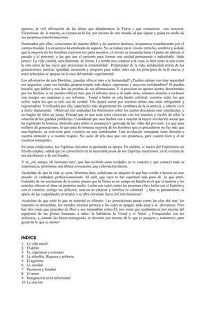 aparece, la viril afirmación de las almas que abandonaron la Tierra y que comunican con nosotros.
Victoriosas de la muerte, se ciernen en la luz, por encima de este mundo, al que siguen y guían en medio de
sus perpetuas transformaciones.
Iluminados por ellas, conscientes de nuestro deber y de nuestros destinos, avanzamos resueltamente por el
camino trazado. La existencia ha cambiado de aspecto. No se reduce ya al círculo estrecho, sombrío y aislado
que la mayoría de los hombres creyeron ver; para nosotros, el círculo se ensancha hasta el punto de abarcar el
pasado y el porvenir, a los que une el presente para formar una unidad permanente e indisoluble. Nada
perece. La vida cambia, sencillamente, de forma. La tumba nos conduce a la cuna, si bien tanto la una como
la otra salen de las voces que proclaman la inmortalidad. Perpetuidad de la vida, solidaridad eterna de las
generaciones, justicia, igualdad, ascensión y progreso para todos: tales son los principios de la fe nueva, y
estos principios se apoyan en la roca del método experimental.
Los adversarios de esta Doctrina, ¿pueden ofrecer más a la humanidad? ¿Pueden calmar con más seguridad
sus angustias, curar sus heridas, proporcionarle más dulces esperanzas y mayores certidumbres? Si pueden
hacerlo, que hablen y nos den las pruebas de sus afirmaciones. Y si persisten en oponer asertos desmentidos
por los hechos; si no pueden ofrecer más que el infierno unos y la nada otros, tenemos derecho a rechazar
con energía sus anatemas y sus sofismas. Venid a beber en esta fuente celestial, vosotros todos los que
sufrís, todos los que te néis sed de verdad. Ella dejará correr por vuestras almas una onda refrigerante y
regeneradora. Vivificados por ella, soportaréis más alegremente los combates de la existencia, y sabréis vivir
y morir dignamente. Observad con asiduidad los fenómenos sobre los cuales descansan esas enseñanzas, y
no hagáis de ellos un juego. Pensad que es una cosa seria conversar con los muertos y recibir de ellos la
solución de los grandes problemas. Considerad que esos hechos van a suscitar la mayor revolución social que
ha registrado la historia, abriendo para todos la perspectiva ignorada de las vidas del porvenir. Lo que para
millares de generaciones, lo que para la inmensa mayoría de los hombres que os precedieron no fue más que
una hipótesis, se convierte para vosotros en una certidumbre. Una revelación semejante tiene derecho a
vuestra atención y a vuestro respeto. No uséis de ella más que con pradencia, para vuestro bien y el de
vuestros semejantes.
En estas condiciones, los Espíritus elevados os prestarán su apoyo. En cambio, si hacéis del Espiritismo un
frívolo empleo, sabed que os convertiréis en la inevitable presa de los Espíritus mentirosos, en la víctima de
sus asechanzas y de sus fraudes.
Y tú, ¡oh, amigo, oh hermano mío!, que has recibido estas verdades en tu corazón y que conoces toda su
importancia, permíteme una última invocación, una exhortación última.
Acuérdate de que la vida es corta. Mientras dure, esfuérzate en adquirir lo que has venido a buscar en este
mundo: el verdadero perfeccionamiento. Al salir, que vaya tu Ser espiritual más puro de lo que entró.
Guárdate de las asechanzas de la carne; piensa que la Tierra es un campo de batalla en el que la materia y los
sentidos ofrecen al alma un perpetuo asalto. Lucha con valor contra las pasiones viles; lucha con el Espíritu y
con el corazón; corrige tus defectos, suaviza tu carácter y fortifica tu voluntad. ¡ Que tu pensamiento se
aparte de las vulgaridades terrenales y se abra orientado hacia el Cielo luminoso!
Acuérdate de que todo lo que es material es efímero. Las generaciones pasan como las olas del mar; los
imperios se derrumban, los mundos mismos perecen y los soles se apagan; todo pasa y se desvanece. Pero
hay tres cosas que proceden de Dios y son inmutables como Él; tres cosas que resplandecen por encima del
espejismo de las glorias humanas, a saber: la Sabiduría, la Virtud y el Amor. ¡ Conquistalas con tus
esfuerzos, y, cuando las hayas conseguido, te elevarán por encima de lo que es pasajero y transitorio, para
gozar de lo que es eterno!
INDICE
1. La vida moral
2. El deber
3. Fe, esperanza y consuelo
4. La soberbia. Riqueza y pobreza
5. El egoísmo
6. La caridad
7. Paciencia y bondad
8. El amor
9. Resignación en la adversidad
10. La oración
 