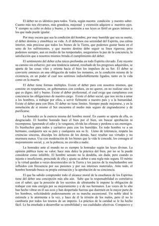 El deber no es idéntico para todos. Varía, según nuestra condición y nuestro saber.
Cuanto más nos elevamos, más grandeza, majestad y extensión adquiere a nuestros ojos.
Y siempre su culto es dulce y bueno, y la sumisión a sus leyes es fértil en goces íntimos a
los que nada puede igualar.
Por muy oscura que sea la condición del hombre, por muy humilde que sea su suerte,
el deber domina y ennoblece su vida. A él debemos esa serenidad del Espíritu, esa calma
interior, más preciosa que todos los bienes de la Tierra, que podemos gustar hasta en el
seno de los sufrimientos, y que nuestro destino debe seguir su línea rigurosa; pero
podemos siempre, aun en medio de las tempestades, asegurarnos la paz de la conciencia, la
satisfacción que a nosotros mismos brinda el cumplimiento del deber.
El sentimiento del deber echa raíces profundas en todo Espíritu elevado. Éste recorre
su camino sin esfuerzo; por una tendencia natural, resultado de los progresos adquiridos, se
aparta de las cosas viles y orienta hacia el bien los impulsos de su Ser. El deber se
convierte entonces en una obligación de todos los instantes, en la condición misma de la
existencia, en un poder al cual nos sentimos indisolublemente ligados, tanto en la vida
como en la muerte.
El deber tiene formas múltiples. Existe el deber para con nosotros mismos, que
consiste en respetarnos, en gobernarnos con cordura, en no querer, en no realizar sino lo
que es digno, útil y bueno. Existe el deber profesional, el cual exige que cumplamos con
conciencia las obligaciones de nuestro cargo. Existe el deber social, que nos invita a amar
a los hombres, a trabajar por ellos, a servir fielmente a nuestro país y a la humanidad.
Existe el deber para con Dios. El deber no tiene límites. Siempre puede mejorarse, y en la
inmolación de sí mismo el Ser encuentra el medio más seguro de engrandecerse y de
purificarse.
La honradez es la esencia misma del hombre moral. En cuanto se aparta de ella, es
desgraciado. El hombre honrado hace el bien por el bien, sin buscar aprobación ni
recompensa. Ignorando el odio y la venganza, olvida las ofensas y perdona a sus enemigos.
Es bienhechor para todos y caritativo para con los humildes. En todo hombre ve a un
hermano, cualquiera sea su país y cualquiera sea su fe. Lleno de tolerancia, respeta las
creencias sinceras, disculpa los defectos de los demás, hace resaltar sus virtudes y no
murmura nunca. Usa con moderación de los bienes que la vida le concede, los consagra al
mejoramiento social, y, en la pobreza, no envidia a nadie.
La honradez ante el mundo no es siempre la honradez según las leyes divinas. La
opinión pública tiene su valor; hace más dulce la práctica del bien, per no se la puede
considerar como infalible. El hombre sensato no la desdeña, sin duda; pero cuando es
injusta o insuficiente, prescinde de ella y ajusta su deber a una regla más segura. El mérito
y la virtud quedan a veces desconocidos en la Tierra y los juicios de la muchedumbre son
influidos con frecuencia por sus pasiones y por sus intereses materiales. Ante todo, el
hombre honrado busca su propia estimación y la aprobación de su conciencia.
El que ha sabido comprender todo el alcance moral de la enseñanza de los Espíritus
tiene del deber una concepción más alta aún. Sabe que la responsabilidad es correlativa
con el saber; que la posesión de los secretos de ultratumba le impone la obligación de
trabajar con más energía por su mejoramiento y e de sus hermanos. Las voces de lo alto
han hecho vibrar en él sus ecos y han despertado fuerzas que duermen en la mayor parte de
los hombres, solicitándole poderosamente en su marcha ascensional. Un noble ideal le
estimula y le atormenta a la vez, y hace de él la irrisión de los malos, pero él no lo
cambiaría por todos los tesoros de un imperio. La práctica de la caridad se le ha hecho
fácil. Le ha enseñado a desarrollar su sensibilidad y sus cualidades afectivas. Compasivo y
 