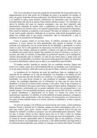 Este vicio constituye el azote más grande de la humanidad. De él proceden todos los
desgarramientos de la vida social, las rivalidades de clases y de pueblos, las intrigas, el
odio y la guerra. Inspirador de locas ambiciones, ha cubierto la tierra de sangre y de ruinas,
y es también él quien causa nuestros sufrimientos de ultratumba, pues sus efectos se
extienden hasta más allá de la muerte, hasta nuestros destinos lejanos. No solamente nos
desvía la soberbia del amor de nuestros semejantes, sino que hace imposible todo
mejoramiento, abusando de nuestro valor y cegándonos con nuestros defectos. Sólo un
examen riguroso de nuestros actos y de nuestros pensamientos nos permitirá reformamos.
Pero ¿cómo la soberbia se sometería a este examen? De todos los hombres, el soberbio es
el que menos puede conocerse. Infatuado de su persona, nada puede desengañarle, pues
aparta con cuidado todo lo que puede esclarecerle; odia la contradicción, y sólo se
complace en la sociedad de los halagadores.
Como el gusano roedor en un buen fruto, la soberbia corrompe las obras más
meritorias. A veces, incluso las torna perjudiciales para quienes la realizan. El bien,
realizado con ostentación, con un secreto deseo de ser aplaudido y glorificado, se vuelve
contra su autor. En la vida espiritual, las intenciones, los móviles ocultos que nos inspiran
reaparecen como testigos, abruman al soberbio y reducen a la nada sus méritos ilusorios.
La soberbia nos oculta toda la verdad. Para estudiar con fruto el Universo y sus leyes, se
necesita, ante todo, la sencillez, la sinceridad, la rectitud del corazón y de la inteligencia,
virtudes desconocidas para el soberbio. La idea de que tantos Seres y tantas cosas nos
dominan le es insoportable y la rechaza. Sus juicios tienen para él los límites de lo posible;
se resuelve difícilmente a admitir que su saber y su comprensión sean limitados.
El hombre sencillo, humilde de corazón, rico en cualidades morales, llegará más
pronto a la verdad, a pesar de la inferioridad posible de sus facultades, que el presuntuoso,
va no de ciencia terrestre, sublevado contra la ley que le rebaja y destruye su prestigio.
La enseñanza de los Espíritus nos pone de manifiesto, bajo su verdadera luz, la
situación de los soberbios en la vida de ultratumba. Los humildes y los débiles de este
mundo se encuentran allí más elevados; los vanidosos y los poderosos, empequeñecidos y
humillados. Los unos llevan consigo lo que constituye la verdadera superioridad: las
virtudes, las cualidades adquiridas con el sufrimiento; en tanto que los otros han de
abandonar a la hora de la muerte títulos, fortuna y vano saber. Todo lo que constituye su
gloria y su felicidad se desvanece como humo. Llegan al Espacio pobres, despojados, y esa
súbita desnudez, contrastando con su pasado esplendor aviva sus preocupaciones y sus
grandes pesares. Con una profunda amargura, ven por encima de ellos, en la luz, a aquellos
a quienes desdeñaron y despreciaron en la Tierra. Lo mismo les ocurre en las
encarnaciones siguientes. La soberbia, la ávida ambición no puede atenuarse y extinguirse
sino mediante vidas atormentadas, vidas de trabajo y de renunciación, en el transcurso de
las cuales el alma soberbia bucea en sí misma, reconoce su debilidad y se abre a mejores
sentimientos.
Un poco de sensatez y de reflexión nos preservará de estos males. ¿Cómo podremos
dejarnos invadir y dominar por la soberbia, cuando nos basta contemplarnos para ver lo
poco que somos? ¿Son, acaso, nuestro cuerpo y nuestros placeres físicos los que nos
inspiran la vanidad? La belleza es pasajera: una sola enfermedad puede destruirla. Todos
los días, el tiempo realiza su obra; algunos pasos más en la vida, y todas las ventajas
quedarán mustias, marchitas; nuestro cuerpo no será más que una cosa repugnante. ¿Acaso
se tratará de nuestra superioridad sobre la Naturaleza? Que el más poderoso, el mejor
dotado de nosotros sea transportado a un desierto, y ello deberá bastarle; que haga frente a
los elementos desencadenados; que, aislado, se exponga a las cóleras del océano. En medio
 