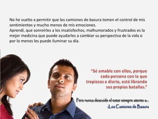 No he vuelto a permitir que los camiones de basura tomen el control de mis sentimientos y mucho menos de mis emociones. Aprendí, que sonreírles a los insatisfechos, malhumorados y frustrados es la mejor medicina que puede ayudarles a cambiar su perspectiva de la vida o por lo menos les puede iluminar su día. 