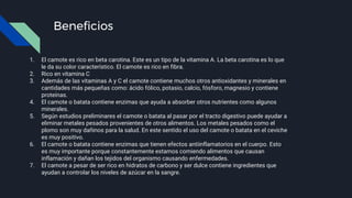 Beneficios
1. El camote es rico en beta carotina. Este es un tipo de la vitamina A. La beta carotina es lo que
le da su color característico. El camote es rico en fibra.
2. Rico en vitamina C
3. Además de las vitaminas A y C el camote contiene muchos otros antioxidantes y minerales en
cantidades más pequeñas como: ácido fólico, potasio, calcio, fósforo, magnesio y contiene
proteínas.
4. El camote o batata contiene enzimas que ayuda a absorber otros nutrientes como algunos
minerales.
5. Según estudios preliminares el camote o batata al pasar por el tracto digestivo puede ayudar a
eliminar metales pesados provenientes de otros alimentos. Los metales pesados como el
plomo son muy dañinos para la salud. En este sentido el uso del camote o batata en el ceviche
es muy positivo.
6. El camote o batata contiene enzimas que tienen efectos antiinflamatorios en el cuerpo. Esto
es muy importante porque constantemente estamos comiendo alimentos que causan
inflamación y dañan los tejidos del organismo causando enfermedades.
7. El camote a pesar de ser rico en hidratos de carbono y ser dulce contiene ingredientes que
ayudan a controlar los niveles de azúcar en la sangre.
 