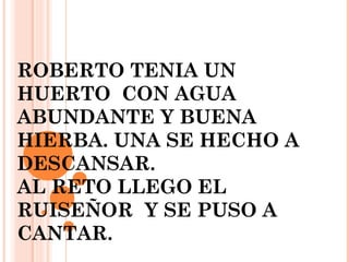 ROBERTO TENIA UN
HUERTO CON AGUA
ABUNDANTE Y BUENA
HIERBA. UNA SE HECHO A
DESCANSAR.
AL RETO LLEGO EL
RUISEÑOR Y SE PUSO A
CANTAR.
 