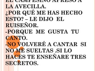 EL CAMPESINO APRESO A
LA AVECILLA.
¿POR QUÉ ME HAS HECHO
ESTO? – LE DIJO EL
RUISEÑOR.
-PORQUE ME GUSTA TU
CANTO.
-NO VOLVERÉ A CANTAR SI
NO ME SUELTAS .SI LO
HACES TE ENSEÑARE TRES
SECRETOS.
 