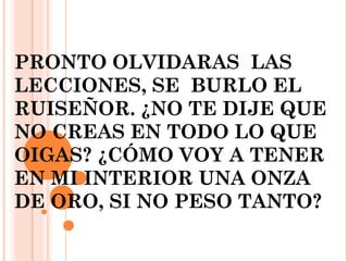 PRONTO OLVIDARAS LAS
LECCIONES, SE BURLO EL
RUISEÑOR. ¿NO TE DIJE QUE
NO CREAS EN TODO LO QUE
OIGAS? ¿CÓMO VOY A TENER
EN MI INTERIOR UNA ONZA
DE ORO, SI NO PESO TANTO?
 