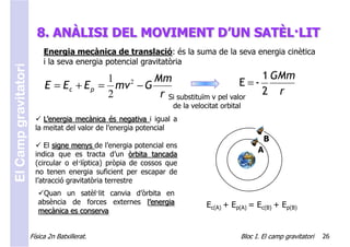 8. ANÀLISI DEL MOVIMENT D’UN SATÈL·LIT
                           Energia mecànica de translació: és la suma de la seva energia cinètica
                           i la seva energia potencial gravitatòria
El Camp gravitatori



                                         1       Mm                             1 GMm
                           E = Ec + E p = mv − G
                                            2                              E =-
                                         2        r Si substituïm v pel valor   2 r
                                                                  de la velocitat orbital
                           L’energia mecànica és negativa i igual a
                        la meitat del valor de l’energia potencial
                                                                                                   B
                           El signe menys de l’energia potencial ens
                        indica que es tracta d’un òrbita tancada
                                                                                                  A
                        (circular o el·líptica) pròpia de cossos que
                        no tenen energia suficient per escapar de
                        l’atracció gravitatòria terrestre
                          Quan un satèl·lit canvia d’òrbita en
                         absència de forces externes l’energia               Ec(A) + Ep(A) = Ec(B) + Ep(B)
                         mecànica es conserva


                      Física 2n Batxillerat.                                                Bloc I. El camp gravitatori   26
 