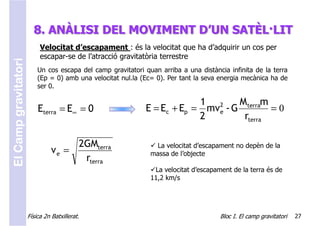 8. ANÀLISI DEL MOVIMENT D’UN SATÈL·LIT
                           Velocitat d’escapament : és la velocitat que ha d’adquirir un cos per
                           escapar-se de l’atracció gravitatòria terrestre
El Camp gravitatori



                          Un cos escapa del camp gravitatori quan arriba a una distància infinita de la terra
                          (Ep = 0) amb una velocitat nul.la (Ec= 0). Per tant la seva energia mecànica ha de
                          ser 0.

                                                                          1 2      M terram
                          Eterra = E∞ = 0                    E = Ec + Ep = mve - G          =0
                                                                          2         rterra

                                     2GMterra                   La velocitat d’escapament no depèn de la
                                ve =                           massa de l’objecte
                                      rterra
                                                                La velocitat d’escapament de la terra és de
                                                               11,2 km/s




                      Física 2n Batxillerat.                                          Bloc I. El camp gravitatori   27
 