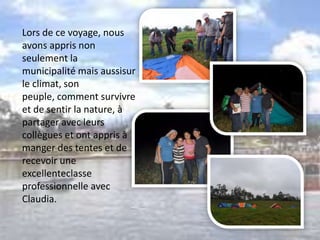 Lors de ce voyage, nous
avons appris non
seulement la
municipalité mais aussisur
le climat, son
peuple, comment survivre
et de sentir la nature, à
partager avec leurs
collègues et ont appris à
manger des tentes et de
recevoir une
excellenteclasse
professionnelle avec
Claudia.