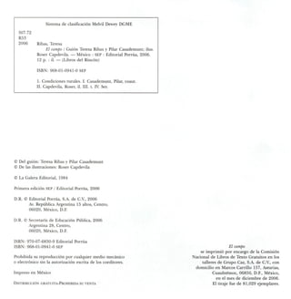 307.72
R53
2006
Sistema de clasificación Melvil Dewey DGME
Ribas, Teresa
El campo I Guión Teresa Ribas y Pilar Casademunt; ilus.
Roser Capdevila. — México : SEP : Editorial Porrúa, 2006.
12 p. : il. — (Libros del Rincón)
ISBN: 968-01-0941-0 SEP
I. Condiciones rurales. I. Casademunt, Pilar, coaut.
II. Capdevila, Roser, il. III. t. IV. Ser.
© Del guión: Teresa Ribas y Pilar Casademunt
© De las ilustraciones: Roser Capdevila
© La Galera Editorial, 1984
Primera edición SEP / Editorial Porrúa, 2006
D.R. © Editorial Porrúa, S.A. de C.V., 2006
Av. República Argentina 15 altos, Centro,
06020, México, D.F.
D.R. © Secretaría de Educación Pública, 2006
Argentina 28, Centro,
06020, México, D.F.
ISBN: 970-07-6830-9 Editorial Porrúa
ISBN: 968-01-0941-0 SEP
Prohibida su reproducción por cualquier medio mecánico
o electrónico sin la autorización escrita de los coeditores.
Impreso en México
Distribución gratuita-Prohibida su venta
El campo
se imprimió por encargo de la Comisión
Nacional de Libros de Texto Gratuitos en los
talleres de Grupo Caz, S.A. de C.V., con
domicilio en Marcos Carrillo 157, Asturias,
Cuauhtémoc, 06850, D.F., México,
en el mes de diciembre de 2006.
El tiraje fue de 81,029 ejemplares.
 