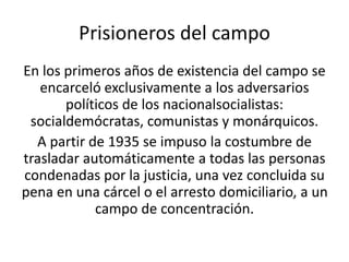 Prisioneros del campo 
En los primeros años de existencia del campo se 
encarceló exclusivamente a los adversarios 
políticos de los nacionalsocialistas: 
socialdemócratas, comunistas y monárquicos. 
A partir de 1935 se impuso la costumbre de 
trasladar automáticamente a todas las personas 
condenadas por la justicia, una vez concluida su 
pena en una cárcel o el arresto domiciliario, a un 
campo de concentración. 
 