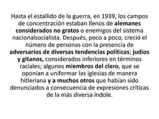 Hasta el estallido de la guerra, en 1939, los campos 
de concentración estaban llenos de alemanes 
considerados no gratos o enemigos del sistema 
nacionalsocialista. Después, poco a poco, creció el 
número de personas con la presencia de 
adversarios de diversas tendencias políticas; judíos 
y gitanos, considerados inferiores en términos 
raciales; algunos miembros del clero, que se 
oponían a uniformar las iglesias de manera 
hitleriana y a muchos otros que habían sido 
denunciados a consecuencia de expresiones críticas 
de la más diversa índole. 
 