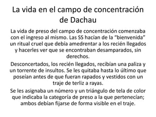 La vida en el campo de concentración 
de Dachau 
La vida de preso del campo de concentración comenzaba 
con el ingreso al mismo. Las SS hacían de la “bienvenida” 
un ritual cruel que debía amedrentar a los recién llegados 
y hacerles ver que se encontraban desamparados, sin 
derechos. 
Desconcertados, los recién llegados, recibían una paliza y 
un torrente de insultos. Se les quitaba hasta lo último que 
poseían antes de que fueran rapados y vestidos con un 
traje de terliz a rayas. 
Se les asignaba un número y un triángulo de tela de color 
que indicaba la categoría de preso a la que pertenecían; 
ambos debían fijarse de forma visible en el traje. 
 