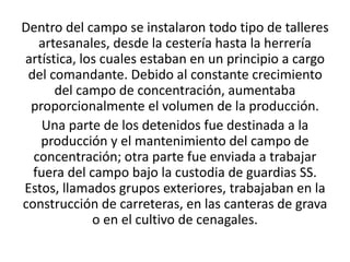 Dentro del campo se instalaron todo tipo de talleres 
artesanales, desde la cestería hasta la herrería 
artística, los cuales estaban en un principio a cargo 
del comandante. Debido al constante crecimiento 
del campo de concentración, aumentaba 
proporcionalmente el volumen de la producción. 
Una parte de los detenidos fue destinada a la 
producción y el mantenimiento del campo de 
concentración; otra parte fue enviada a trabajar 
fuera del campo bajo la custodia de guardias SS. 
Estos, llamados grupos exteriores, trabajaban en la 
construcción de carreteras, en las canteras de grava 
o en el cultivo de cenagales. 
 