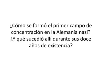 ¿Cómo se formó el primer campo de 
concentración en la Alemania nazi? 
¿Y qué sucedió allí durante sus doce 
años de existencia? 
 