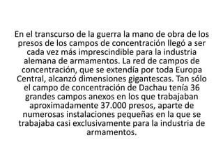 En el transcurso de la guerra la mano de obra de los 
presos de los campos de concentración llegó a ser 
cada vez más imprescindible para la industria 
alemana de armamentos. La red de campos de 
concentración, que se extendía por toda Europa 
Central, alcanzó dimensiones gigantescas. Tan sólo 
el campo de concentración de Dachau tenía 36 
grandes campos anexos en los que trabajaban 
aproximadamente 37.000 presos, aparte de 
numerosas instalaciones pequeñas en la que se 
trabajaba casi exclusivamente para la industria de 
armamentos. 
 