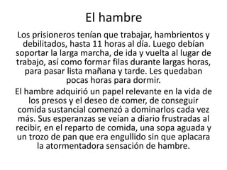 El hambre 
Los prisioneros tenían que trabajar, hambrientos y 
debilitados, hasta 11 horas al día. Luego debían 
soportar la larga marcha, de ida y vuelta al lugar de 
trabajo, así como formar filas durante largas horas, 
para pasar lista mañana y tarde. Les quedaban 
pocas horas para dormir. 
El hambre adquirió un papel relevante en la vida de 
los presos y el deseo de comer, de conseguir 
comida sustancial comenzó a dominarlos cada vez 
más. Sus esperanzas se veían a diario frustradas al 
recibir, en el reparto de comida, una sopa aguada y 
un trozo de pan que era engullido sin que aplacara 
la atormentadora sensación de hambre. 
 