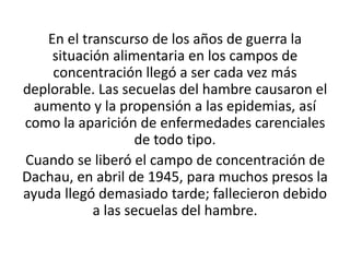 En el transcurso de los años de guerra la 
situación alimentaria en los campos de 
concentración llegó a ser cada vez más 
deplorable. Las secuelas del hambre causaron el 
aumento y la propensión a las epidemias, así 
como la aparición de enfermedades carenciales 
de todo tipo. 
Cuando se liberó el campo de concentración de 
Dachau, en abril de 1945, para muchos presos la 
ayuda llegó demasiado tarde; fallecieron debido 
a las secuelas del hambre. 
 