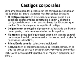 Castigos corporales 
Otra amenaza para los presos eran los castigos que imponían 
los guardias SS. Entre las penas más frecuentes estaban: 
• El castigo corporal: en este caso se ataba al preso a un 
caballete expresamente construido a tal fin y el propio 
castigado debía contar en voz alta hasta los 25 azotes que 
recibía. Si se desmayaba, se repetía el castigo; 
• Colgamiento: se colgaba al preso varias horas de un árbol o 
de un poste, con las manos atadas por la espalda; 
• Plantón: el preso tenía que estar de pie, en la plaza central 
del campo, inmóvil, durante varios días soportando todas la 
condiciones climáticas; 
• Privación de comida: colectiva o individual; 
• Reclusión: en el así llamado silo, la cárcel del campo, en la 
que los presos estaban encadenados y privados de comida. 
Inclusive la pena capital figuraba en el régimen disciplinario y 
penal. 
 