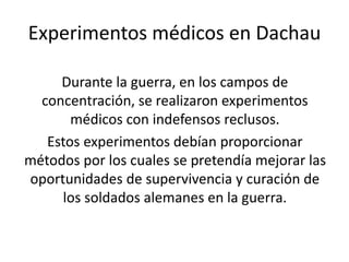 Experimentos médicos en Dachau 
Durante la guerra, en los campos de 
concentración, se realizaron experimentos 
médicos con indefensos reclusos. 
Estos experimentos debían proporcionar 
métodos por los cuales se pretendía mejorar las 
oportunidades de supervivencia y curación de 
los soldados alemanes en la guerra. 
 