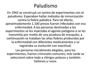 Paludismo 
En 1942 se construyó un centro de experimentos con el 
paludismo. Esperaban hallar métodos de inmunización 
contra la fiebre palúdica. Para tal efecto, 
aproximadamente 1.100 presos fueron infectados con esa 
enfermedad. A las personas destinadas a los 
experimentos se les inyectaba el agente patógeno o se les 
transmitía por medio de una picadura de mosquito; a 
continuación se trataban las altas fiebres producidas por 
la enfermedad con diferentes medicamentos y se 
registraba su evolución con exactitud. 
Las personas inicialmente elegidas, para los 
experimentos, fueron criminales comunes; más tarde se 
seleccionó sobre todo a clérigos polacos y también 
italianos y rusos. 
 