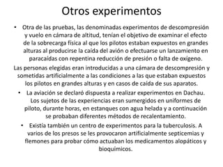 Otros experimentos 
• Otra de las pruebas, las denominadas experimentos de descompresión 
y vuelo en cámara de altitud, tenían el objetivo de examinar el efecto 
de la sobrecarga física al que los pilotos estaban expuestos en grandes 
alturas al producirse la caída del avión o efectuarse un lanzamiento en 
paracaídas con repentina reducción de presión o falta de oxígeno. 
Las personas elegidas eran introducidas a una cámara de descompresión y 
sometidas artificialmente a las condiciones a las que estaban expuestos 
los pilotos en grandes alturas y en casos de caída de sus aparatos. 
• La aviación se declaró dispuesta a realizar experimentos en Dachau. 
Los sujetos de las experiencias eran sumergidos en uniformes de 
piloto, durante horas, en estanques con agua helada y a continuación 
se probaban diferentes métodos de recalentamiento. 
• Existía también un centro de experimentos para la tuberculosis. A 
varios de los presos se les provocaron artificialmente septicemias y 
flemones para probar cómo actuaban los medicamentos alopáticos y 
bioquímicos. 
 