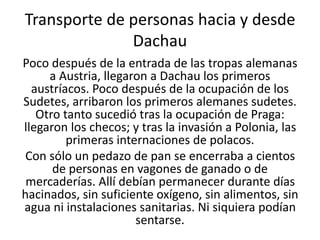 Transporte de personas hacia y desde 
Dachau 
Poco después de la entrada de las tropas alemanas 
a Austria, llegaron a Dachau los primeros 
austríacos. Poco después de la ocupación de los 
Sudetes, arribaron los primeros alemanes sudetes. 
Otro tanto sucedió tras la ocupación de Praga: 
llegaron los checos; y tras la invasión a Polonia, las 
primeras internaciones de polacos. 
Con sólo un pedazo de pan se encerraba a cientos 
de personas en vagones de ganado o de 
mercaderías. Allí debían permanecer durante días 
hacinados, sin suficiente oxígeno, sin alimentos, sin 
agua ni instalaciones sanitarias. Ni siquiera podían 
sentarse. 
 