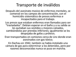 Transporte de inválidos 
Después del asesinato masivo de enfermos mentales, se 
comenzó en los campos de concentración, con el 
homicidio sistemático de presos enfermos e 
incapacitados para el trabajo. 
Los presos que estaban enfermos eran llamados para ser 
“trasladados”. Debían esperar en el baño y a su salida se 
les quitaban sus vestidos y mejores calzados, 
cambiándolos por prendas inferiores; igualmente se les 
despojaba de gafas y prótesis. 
Eran transportados en camiones cerca de Linz donde eran 
asesinados con gas tóxico. 
En Dachau en 1942, también se había instalado una 
cámara de gas para exterminar a los detenidos, pero por 
razones desconocidas nunca se puso en marcha. 
 