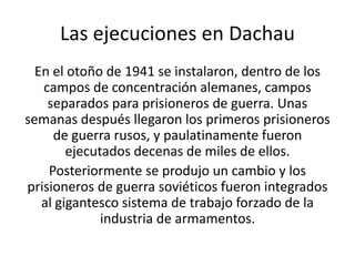 Las ejecuciones en Dachau 
En el otoño de 1941 se instalaron, dentro de los 
campos de concentración alemanes, campos 
separados para prisioneros de guerra. Unas 
semanas después llegaron los primeros prisioneros 
de guerra rusos, y paulatinamente fueron 
ejecutados decenas de miles de ellos. 
Posteriormente se produjo un cambio y los 
prisioneros de guerra soviéticos fueron integrados 
al gigantesco sistema de trabajo forzado de la 
industria de armamentos. 
 