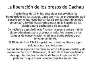 La liberación de los presos de Dachau 
Desde fines de 1944 los detenidos observaban los 
bombardeos de los aliados. Cada vez más les preocupaba qué 
pasaría con ellos. ¿Qué harían las SS con las más de 30.000 
personas? ¿Serían masacrados antes de la llegada de los 
aliados, para deshacerse de testigos? 
De hecho se descubrió tras finalizar la guerra que se habían 
elaborado planes para asesinar a todos los presos de los 
campos de concentración mediante bombardeos y por 
envenenamiento. 
El 29 de abril de 1945 los prisioneros fueron liberados por 
soldados norteamericanos. 
Los que todavía podían caminar salieron a la plaza central y de 
un momento a otro flamearon, al lado de la bandera blanca 
de capitulación, las banderas de todos los países de los 
prisioneros que fueron confeccionadas en secreto. 
 
