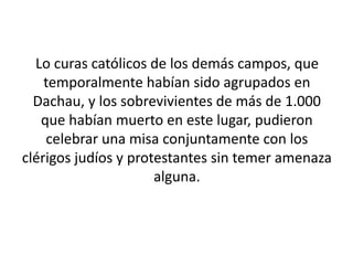 Lo curas católicos de los demás campos, que 
temporalmente habían sido agrupados en 
Dachau, y los sobrevivientes de más de 1.000 
que habían muerto en este lugar, pudieron 
celebrar una misa conjuntamente con los 
clérigos judíos y protestantes sin temer amenaza 
alguna. 
 