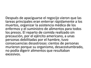 Después de apaciguarse el regocijo vieron que las 
tareas principales eran enterrar rápidamente a los 
muertos, organizar la asistencia médica de los 
enfermos y el suministro de alimentos para todos 
los presos. El reparto de comida realizado sin 
precaución, por el ejército americano, a unas 
personas debilitadas por el hambre, tuvo 
consecuencias desastrosas: cientos de personas 
murieron porque su organismo, desacostumbrado, 
no podía digerir alimentos que resultaban 
excesivos. 
 