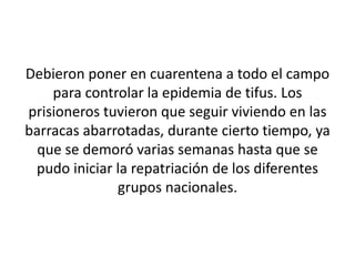 Debieron poner en cuarentena a todo el campo 
para controlar la epidemia de tifus. Los 
prisioneros tuvieron que seguir viviendo en las 
barracas abarrotadas, durante cierto tiempo, ya 
que se demoró varias semanas hasta que se 
pudo iniciar la repatriación de los diferentes 
grupos nacionales. 
 