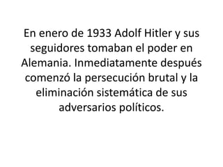 En enero de 1933 Adolf Hitler y sus 
seguidores tomaban el poder en 
Alemania. Inmediatamente después 
comenzó la persecución brutal y la 
eliminación sistemática de sus 
adversarios políticos. 
 