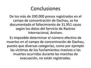 Conclusiones 
De los más de 200.000 presos registrados en el 
campo de concentración de Dachau, se ha 
documentado el fallecimiento de 31.951 casos 
según los datos del Servicio de Rastreo 
Internacional, Arolsen. 
Es imposible determinar el número efectivo de 
muertos en el campo de concentración de Dachau, 
puesto que diversas categorías, como por ejemplo 
las víctimas de los fusilamientos masivos o las 
muertes ocurridas durante las marchas de 
evacuación, no están registradas. 
 