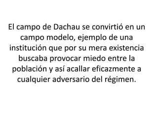 El campo de Dachau se convirtió en un 
campo modelo, ejemplo de una 
institución que por su mera existencia 
buscaba provocar miedo entre la 
población y así acallar eficazmente a 
cualquier adversario del régimen. 
 