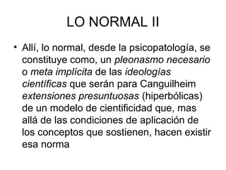 LO NORMAL II
• Allí, lo normal, desde la psicopatología, se
constituye como, un pleonasmo necesario
o meta implícita de las ideologías
científicas que serán para Canguilheim
extensiones presuntuosas (hiperbólicas)
de un modelo de cientificidad que, mas
allá de las condiciones de aplicación de
los conceptos que sostienen, hacen existir
esa norma

 
