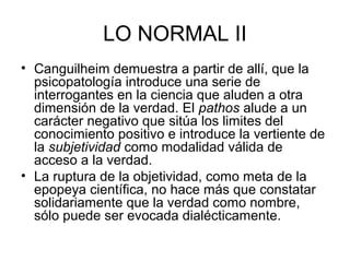 LO NORMAL II
• Canguilheim demuestra a partir de allí, que la
psicopatología introduce una serie de
interrogantes en la ciencia que aluden a otra
dimensión de la verdad. El pathos alude a un
carácter negativo que sitúa los limites del
conocimiento positivo e introduce la vertiente de
la subjetividad como modalidad válida de
acceso a la verdad.
• La ruptura de la objetividad, como meta de la
epopeya científica, no hace más que constatar
solidariamente que la verdad como nombre,
sólo puede ser evocada dialécticamente.

 