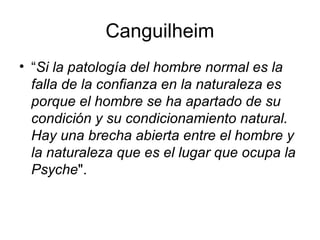 Canguilheim
• “Si la patología del hombre normal es la
falla de la confianza en la naturaleza es
porque el hombre se ha apartado de su
condición y su condicionamiento natural.
Hay una brecha abierta entre el hombre y
la naturaleza que es el lugar que ocupa la
Psyche".

 