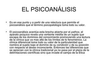 EL PSICOANÁLISIS
•

Es en ese punto y a partir de una relectura que permite el
psicoanálisis que el término psicopatología toma todo su valor.

•

El psicoanálisis acentúa esta brecha abierta por el pathos, el
aparato psíquico revela una vertiente inédita de un sujeto que
escapa de los dominios del conocimiento promoviendo una lectura
de la clínica que va mas allá de los límites de lo fenoménico. La
clínica diferencial toma todo su valor de la particularidad que
nombra al sujeto bajo el dominio de su condición y de su posición
con respecto al deseo inconsciente. Entonces las diferencias que
se aprecian con la clínica tradicional ya no pasa por el plano de la
delimitaciones científicas sino que invade el campo de la Etica

 