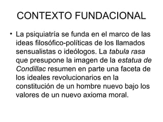 CONTEXTO FUNDACIONAL
• La psiquiatría se funda en el marco de las
ideas filosófico-políticas de los llamados
sensualistas o ideólogos. La tabula rasa
que presupone la imagen de la estatua de
Condillac resumen en parte una faceta de
los ideales revolucionarios en la
constitución de un hombre nuevo bajo los
valores de un nuevo axioma moral.

 