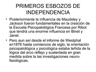 PRIMEROS ESBOZOS DE
INDEPENDENCIA
• Posteriormente la influencia de Maudsley y
Jackson fueron fundamentales en la creación de
la Escuela Psicopatológica Francesa por Ribot
que tendrá una enorme influencia en Binet y
Janet.
• Pero aun así desde el informe de Westphal
en1876 hasta comienzos de siglo, la orientación
psicopatológica y psicológica estaba teñida de la
lógica del arco reflejo y sustentada en gran
medida sobre la las investigaciones neurofisiológicas.

 