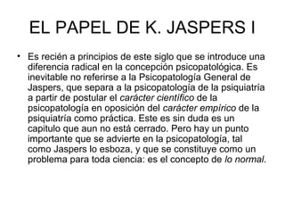 EL PAPEL DE K. JASPERS I
• Es recién a principios de este siglo que se introduce una
diferencia radical en la concepción psicopatológica. Es
inevitable no referirse a la Psicopatología General de
Jaspers, que separa a la psicopatología de la psiquiatría
a partir de postular el carácter científico de la
psicopatología en oposición del carácter empírico de la
psiquiatría como práctica. Este es sin duda es un
capitulo que aun no está cerrado. Pero hay un punto
importante que se advierte en la psicopatología, tal
como Jaspers lo esboza, y que se constituye como un
problema para toda ciencia: es el concepto de lo normal.

 