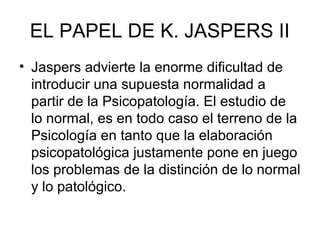EL PAPEL DE K. JASPERS II
• Jaspers advierte la enorme dificultad de
introducir una supuesta normalidad a
partir de la Psicopatología. El estudio de
lo normal, es en todo caso el terreno de la
Psicología en tanto que la elaboración
psicopatológica justamente pone en juego
los problemas de la distinción de lo normal
y lo patológico.

 